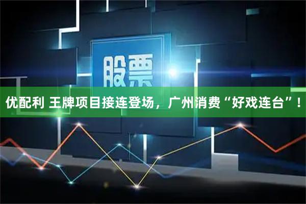 优配利 王牌项目接连登场，广州消费“好戏连台”！