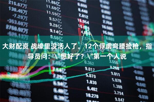 大财配资 战壕里没活人了。12个俘虏弯腰捡枪，指导员问：＂想好了？＂第一个人说